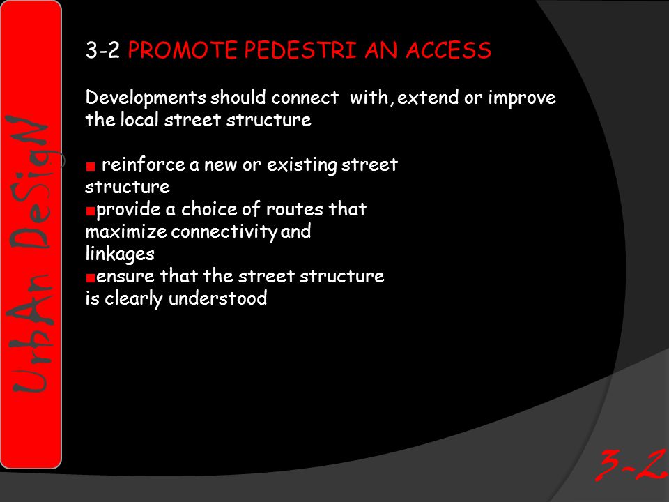 3-2 PROMOTE PEDESTRI AN ACCESS Developments should connect with, extend or improve the local street structure ■ reinforce a new or existing street structure ■ provide a choice of routes that maximize connectivity and linkages ■ ensure that the street structure is clearly understood UrbAn DeSigN 3-2