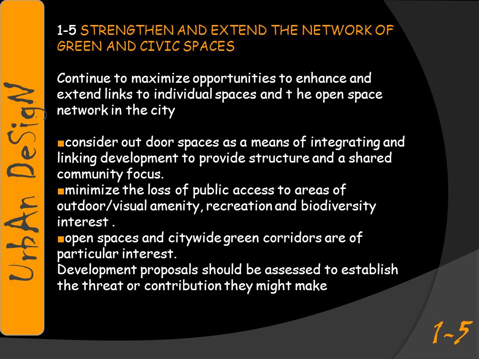 1-5 STRENGTHEN AND EXTEND THE NETWORK OF GREEN AND CIVIC SPACES Continue to maximize opportunities to enhance and extend links to individual spaces and t he open space network in the city ■ consider out door spaces as a means of integrating and linking development to provide structure and a shared community focus.