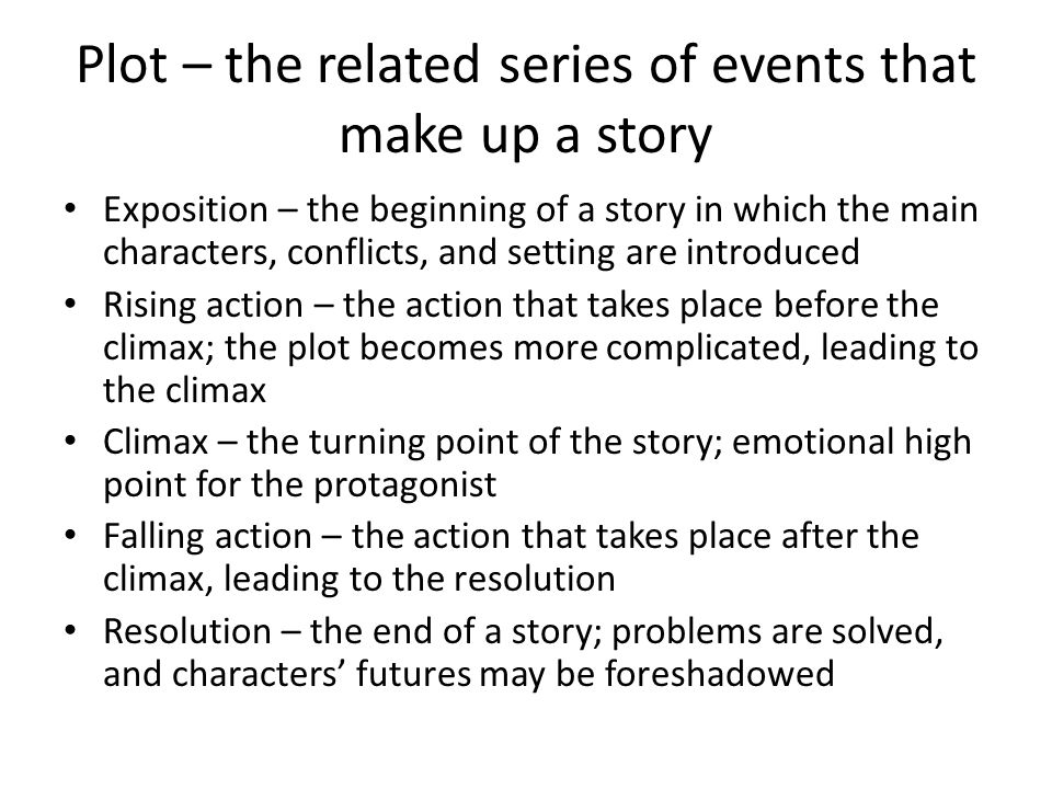 Plot – the related series of events that make up a story Exposition – the beginning of a story in which the main characters, conflicts, and setting are introduced Rising action – the action that takes place before the climax; the plot becomes more complicated, leading to the climax Climax – the turning point of the story; emotional high point for the protagonist Falling action – the action that takes place after the climax, leading to the resolution Resolution – the end of a story; problems are solved, and characters’ futures may be foreshadowed