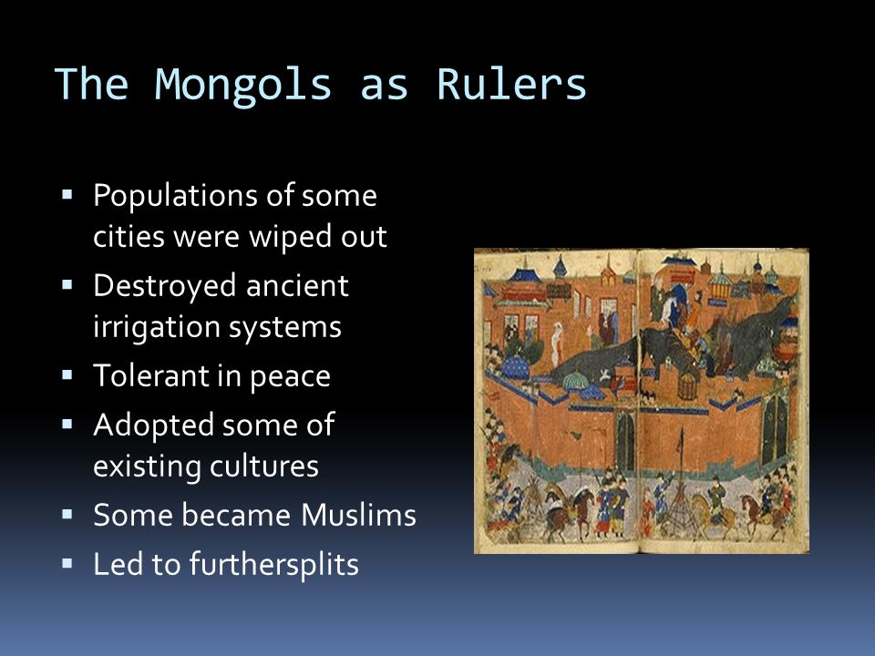 The Mongols as Rulers  Populations of some cities were wiped out  Destroyed ancient irrigation systems  Tolerant in peace  Adopted some of existing cultures  Some became Muslims  Led to furthersplits