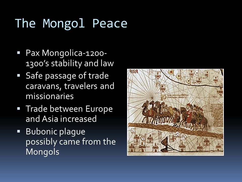 The Mongol Peace  Pax Mongolica ’s stability and law  Safe passage of trade caravans, travelers and missionaries  Trade between Europe and Asia increased  Bubonic plague possibly came from the Mongols