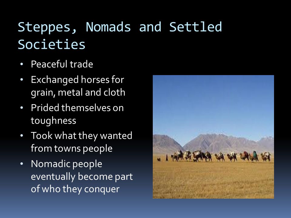 Steppes, Nomads and Settled Societies Peaceful trade Exchanged horses for grain, metal and cloth Prided themselves on toughness Took what they wanted from towns people Nomadic people eventually become part of who they conquer