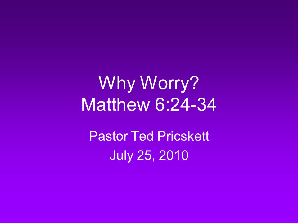 Why Worry Matthew 6:24-34 Pastor Ted Pricskett July 25, 2010