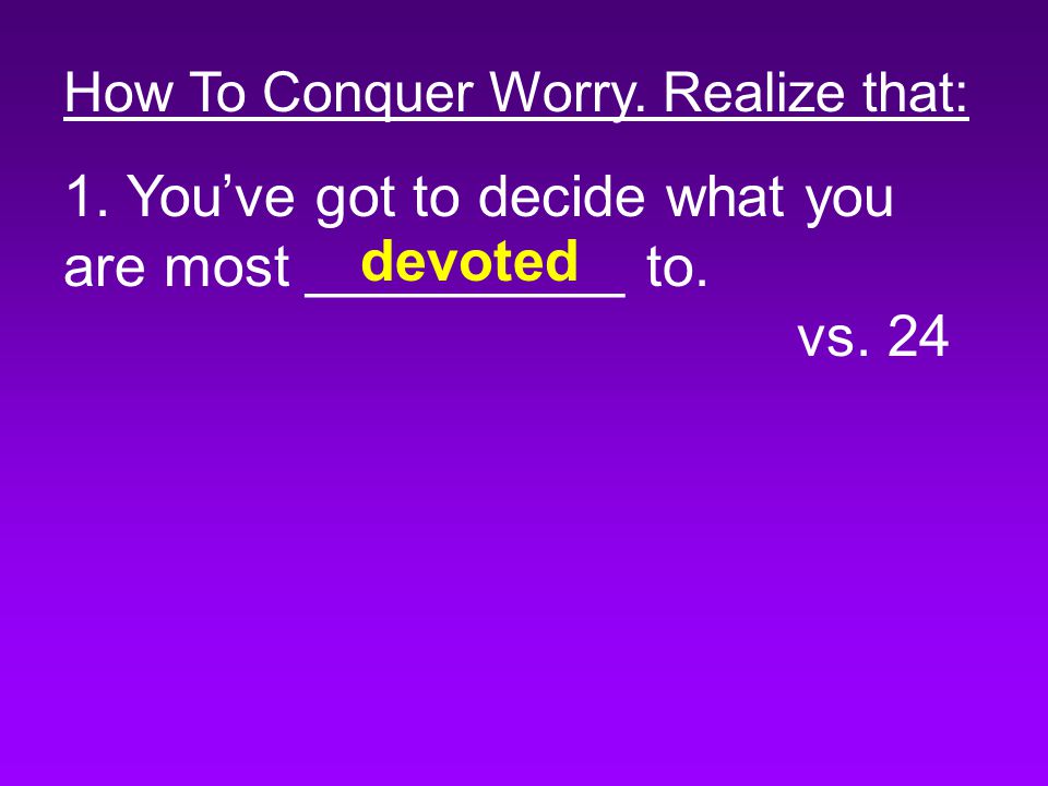 How To Conquer Worry. Realize that: 1. You’ve got to decide what you are most __________ to.