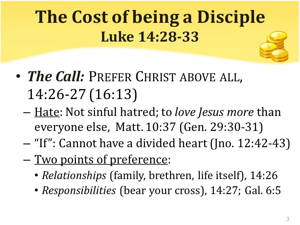 The Cost of being a Disciple Luke 14:28-33 The Call: P REFER C HRIST ABOVE ALL, 14:26-27 (16:13) – Hate: Not sinful hatred; to love Jesus more than everyone else, Matt.