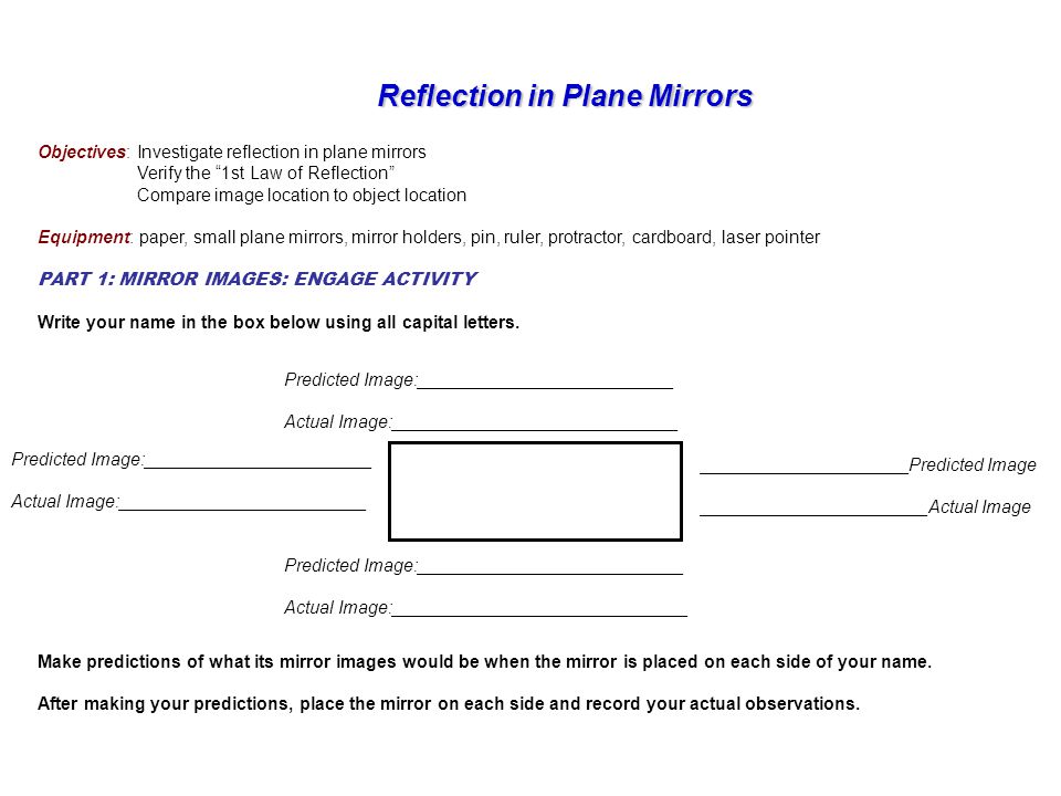 Reflection in Plane Mirrors Reflection in Plane Mirrors Objectives: Investigate reflection in plane mirrors Verify the 1st Law of Reflection Compare image location to object location Equipment: paper, small plane mirrors, mirror holders, pin, ruler, protractor, cardboard, laser pointer PART 1: MIRROR IMAGES: ENGAGE ACTIVITY Write your name in the box below using all capital letters.