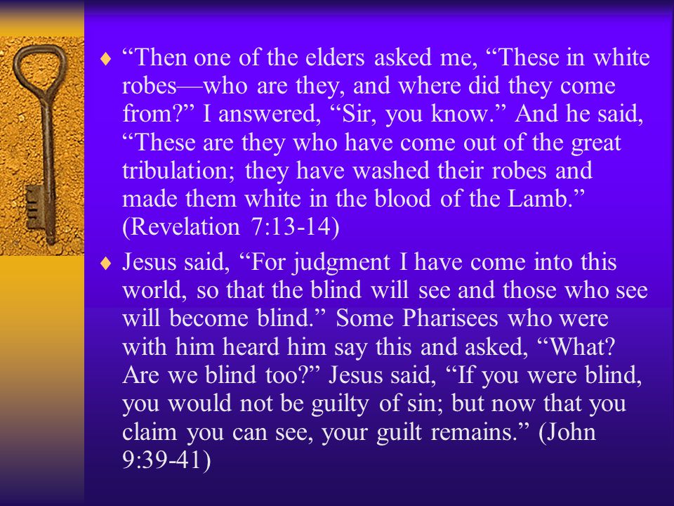  Then one of the elders asked me, These in white robes—who are they, and where did they come from I answered, Sir, you know. And he said, These are they who have come out of the great tribulation; they have washed their robes and made them white in the blood of the Lamb. (Revelation 7:13-14)  Jesus said, For judgment I have come into this world, so that the blind will see and those who see will become blind. Some Pharisees who were with him heard him say this and asked, What.