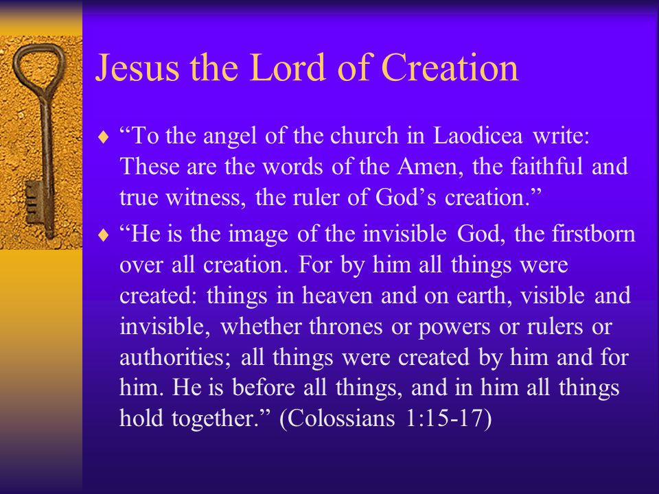 Jesus the Lord of Creation  To the angel of the church in Laodicea write: These are the words of the Amen, the faithful and true witness, the ruler of God’s creation.  He is the image of the invisible God, the firstborn over all creation.
