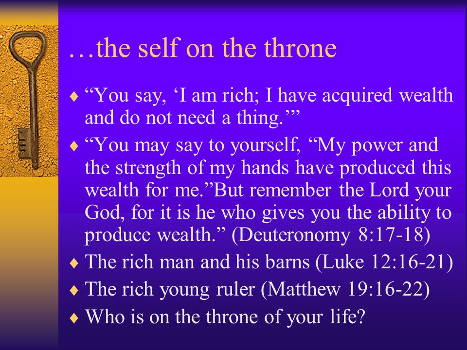 …the self on the throne  You say, ‘I am rich; I have acquired wealth and do not need a thing.’  You may say to yourself, My power and the strength of my hands have produced this wealth for me. But remember the Lord your God, for it is he who gives you the ability to produce wealth. (Deuteronomy 8:17-18)  The rich man and his barns (Luke 12:16-21)  The rich young ruler (Matthew 19:16-22)  Who is on the throne of your life