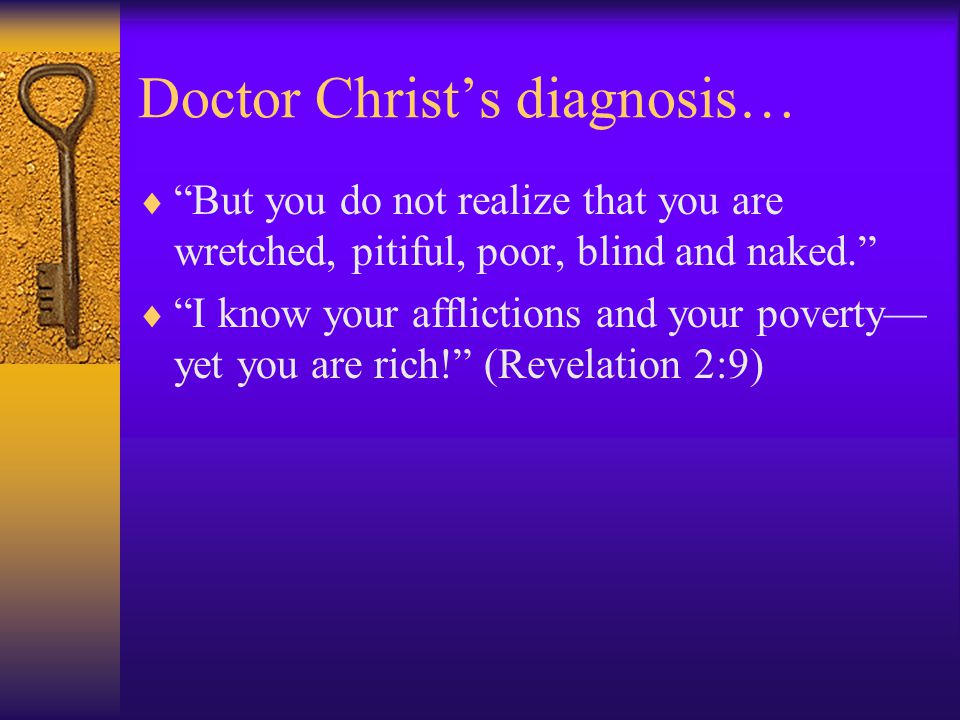 Doctor Christ’s diagnosis…  But you do not realize that you are wretched, pitiful, poor, blind and naked.  I know your afflictions and your poverty— yet you are rich! (Revelation 2:9)