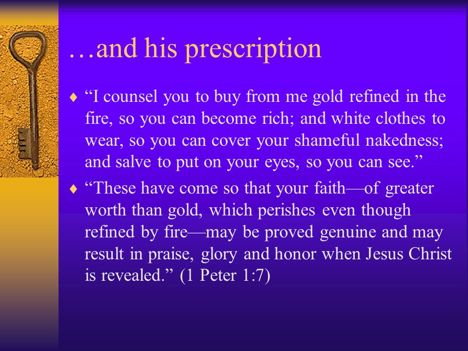 …and his prescription  I counsel you to buy from me gold refined in the fire, so you can become rich; and white clothes to wear, so you can cover your shameful nakedness; and salve to put on your eyes, so you can see.  These have come so that your faith—of greater worth than gold, which perishes even though refined by fire—may be proved genuine and may result in praise, glory and honor when Jesus Christ is revealed. (1 Peter 1:7)