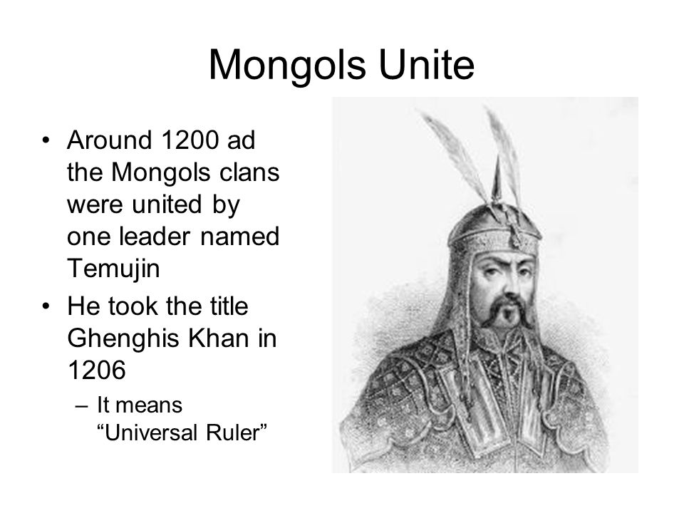 Mongols Unite Around 1200 ad the Mongols clans were united by one leader named Temujin He took the title Ghenghis Khan in 1206 –It means Universal Ruler