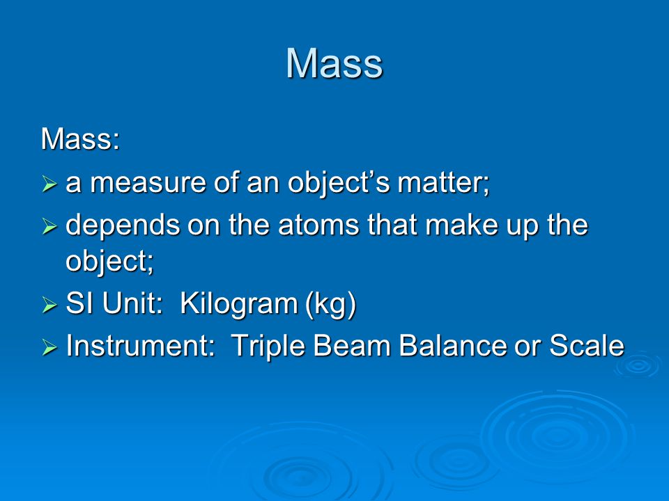Mass Mass:  a measure of an object’s matter;  depends on the atoms that make up the object;  SI Unit: Kilogram (kg)  Instrument: Triple Beam Balance or Scale