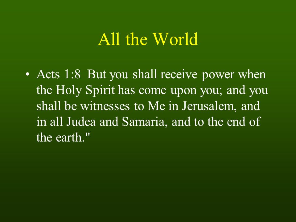 All the World Acts 1:8 But you shall receive power when the Holy Spirit has come upon you; and you shall be witnesses to Me in Jerusalem, and in all Judea and Samaria, and to the end of the earth.