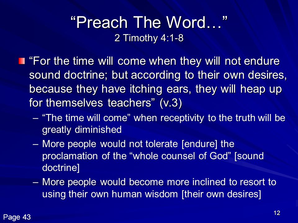 12 Preach The Word… 2 Timothy 4:1-8 For the time will come when they will not endure sound doctrine; but according to their own desires, because they have itching ears, they will heap up for themselves teachers (v.3) – The time will come when receptivity to the truth will be greatly diminished –More people would not tolerate [endure] the proclamation of the whole counsel of God [sound doctrine] –More people would become more inclined to resort to using their own human wisdom [their own desires] Page 43