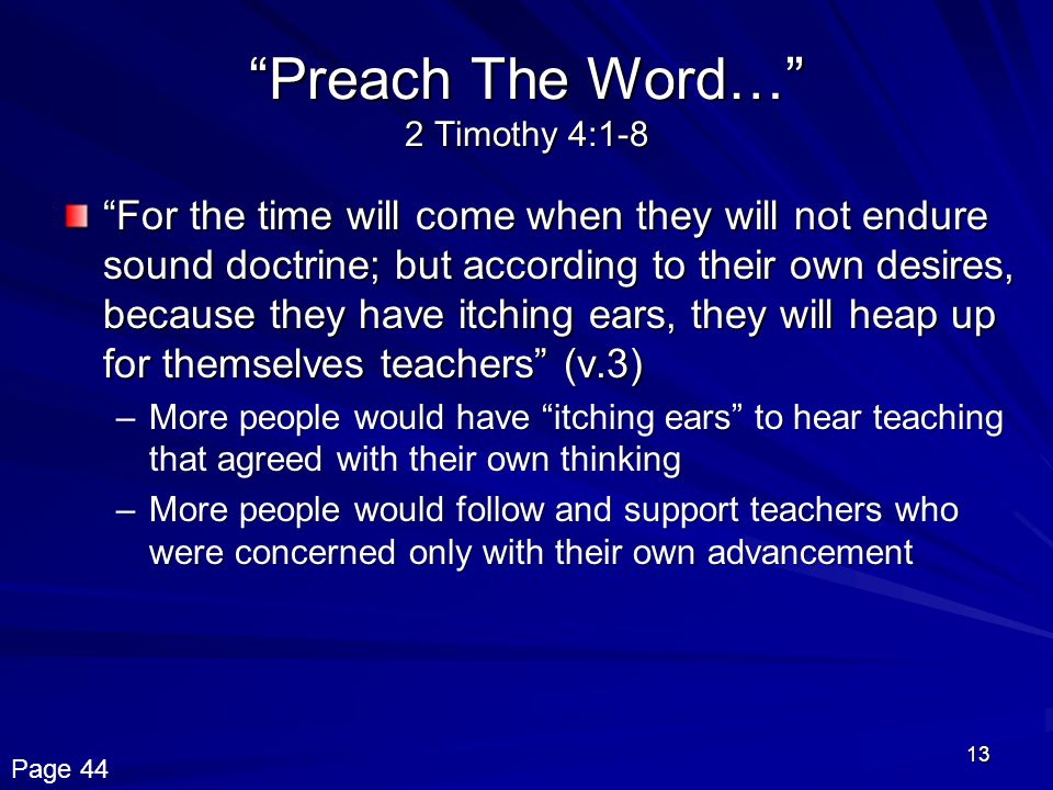 13 Preach The Word… 2 Timothy 4:1-8 For the time will come when they will not endure sound doctrine; but according to their own desires, because they have itching ears, they will heap up for themselves teachers (v.3) –More people would have itching ears to hear teaching that agreed with their own thinking –More people would follow and support teachers who were concerned only with their own advancement Page 44