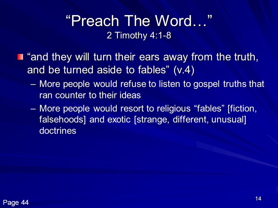 14 Preach The Word… 2 Timothy 4:1-8 and they will turn their ears away from the truth, and be turned aside to fables (v.4) –More people would refuse to listen to gospel truths that ran counter to their ideas –More people would resort to religious fables [fiction, falsehoods] and exotic [strange, different, unusual] doctrines Page 44