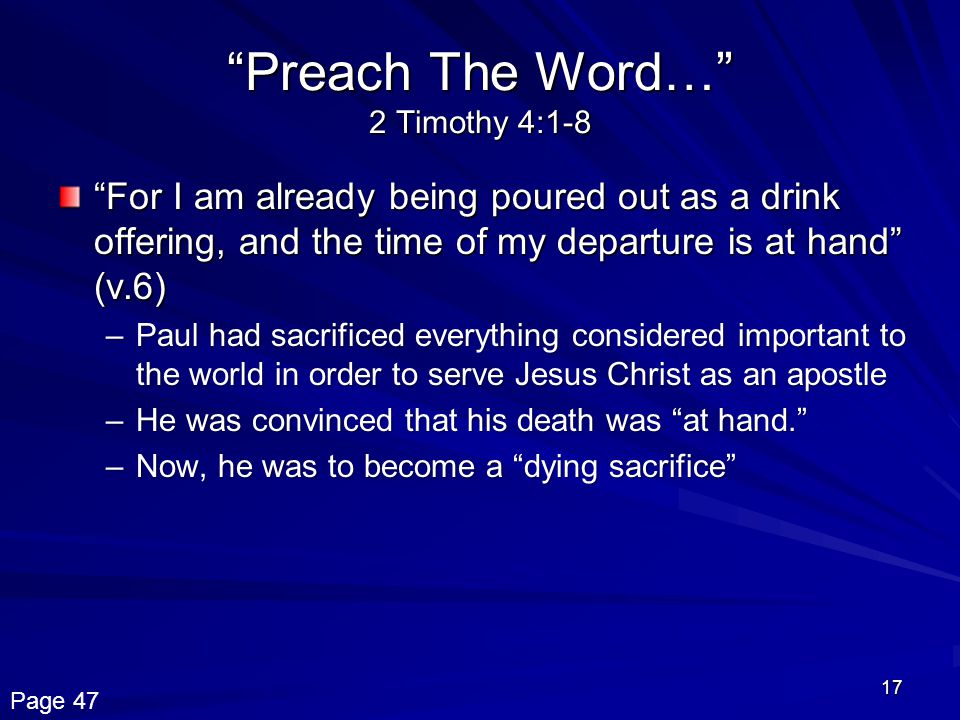 17 Preach The Word… 2 Timothy 4:1-8 For I am already being poured out as a drink offering, and the time of my departure is at hand (v.6) –Paul had sacrificed everything considered impor­tant to the world in order to serve Jesus Christ as an apostle –He was convinced that his death was at hand. –Now, he was to become a dying sacrifice Page 47