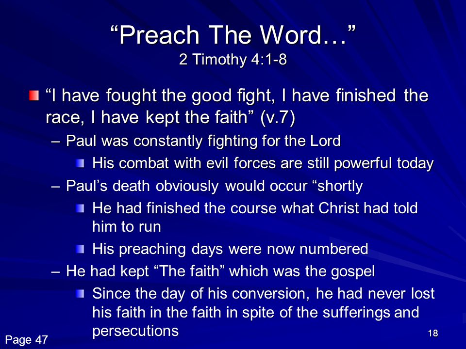 18 Preach The Word… 2 Timothy 4:1-8 I have fought the good fight, I have finished the race, I have kept the faith (v.7) –Paul was constantly fighting for the Lord His combat with evil forces are still powerful today –Paul’s death obviously would occur shortly He had finished the course what Christ had told him to run His preaching days were now numbered –He had kept The faith which was the gospel Since the day of his conversion, he had never lost his faith in the faith in spite of the sufferings and persecutions Page 47