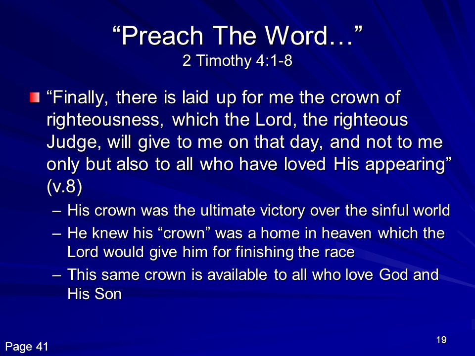 19 Preach The Word… 2 Timothy 4:1-8 Finally, there is laid up for me the crown of righteousness, which the Lord, the righteous Judge, will give to me on that day, and not to me only but also to all who have loved His appearing (v.8) –His crown was the ultimate victory over the sinful world –He knew his crown was a home in heaven which the Lord would give him for finishing the race –This same crown is available to all who love God and His Son Page 41