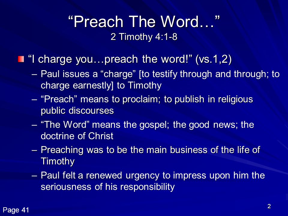 2 Preach The Word… 2 Timothy 4:1-8 I charge you…preach the word! (vs.1,2) –Paul issues a charge [to testify through and through; to charge earnestly] to Timothy – Preach means to proclaim; to publish in religious public discourses – The Word means the gospel; the good news; the doctrine of Christ –Preaching was to be the main business of the life of Timothy –Paul felt a renewed urgency to impress upon him the seriousness of his responsibility Page 41