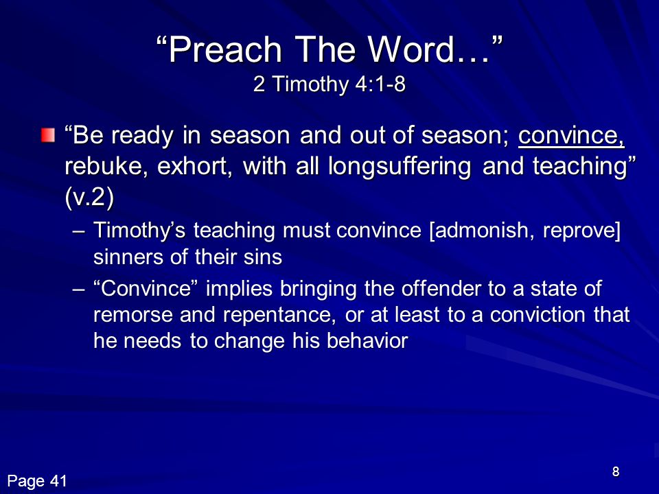 8 Preach The Word… 2 Timothy 4:1-8 Be ready in season and out of season; convince, rebuke, exhort, with all longsuffering and teaching (v.2) –Timothy’seaching must convince [admonish, reprove] sinners of their sins –Timothy’s teaching must convince [admonish, reprove] sinners of their sins – Convince implies bringing the offender to a state of remorse and repentance, or at least to a conviction that he needs to change his behavior Page 41