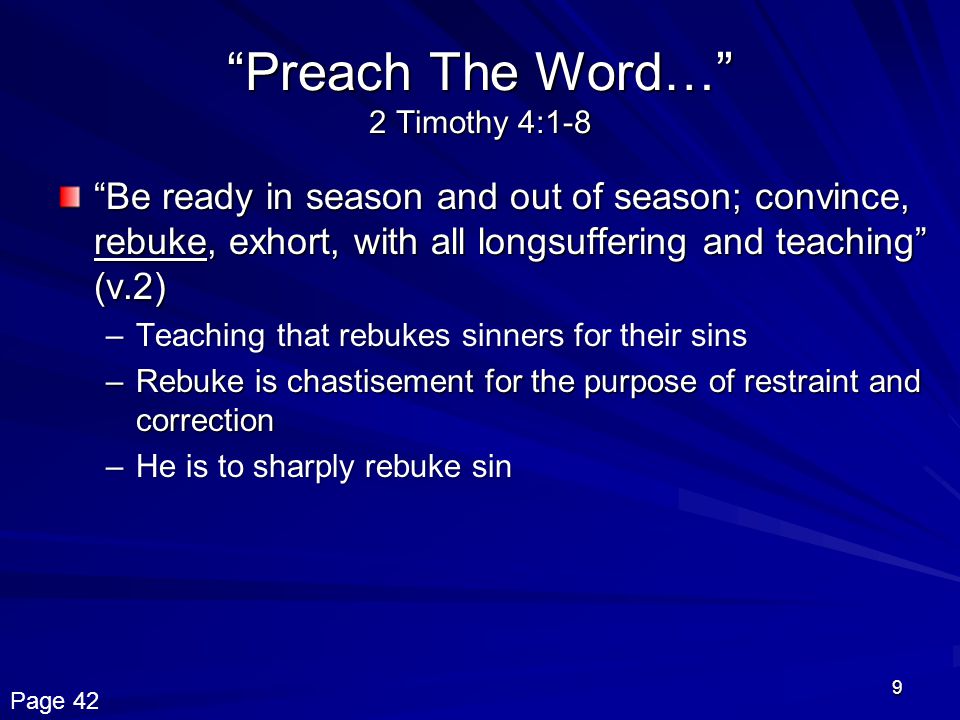 9 Preach The Word… 2 Timothy 4:1-8 Be ready in season and out of season; convince, rebuke, exhort, with all longsuffering and teaching (v.2) –Teaching that rebukes sinners for their sins –Rebuke is chastisement for the purpose of restraint and correction –He is to sharply rebuke sin Page 42