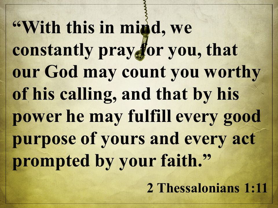 With this in mind, we constantly pray for you, that our God may count you worthy of his calling, and that by his power he may fulfill every good purpose of yours and every act prompted by your faith. 2 Thessalonians 1:11