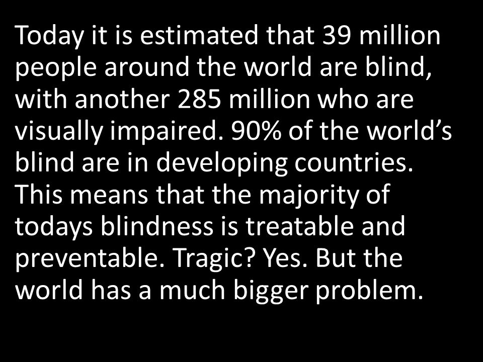 Today it is estimated that 39 million people around the world are blind, with another 285 million who are visually impaired.