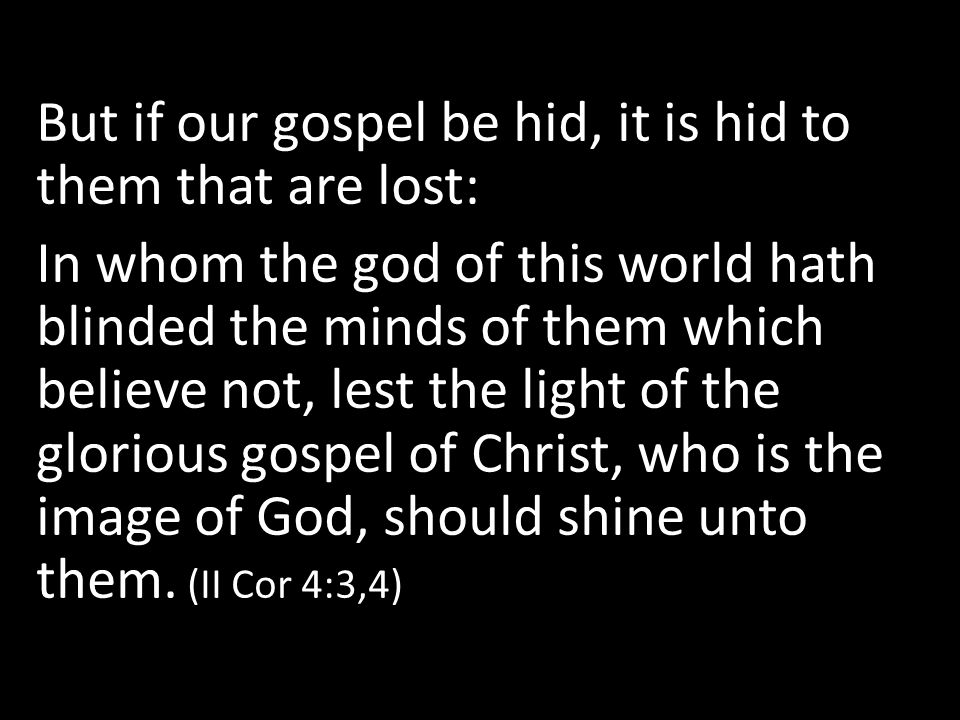 But if our gospel be hid, it is hid to them that are lost: In whom the god of this world hath blinded the minds of them which believe not, lest the light of the glorious gospel of Christ, who is the image of God, should shine unto them.