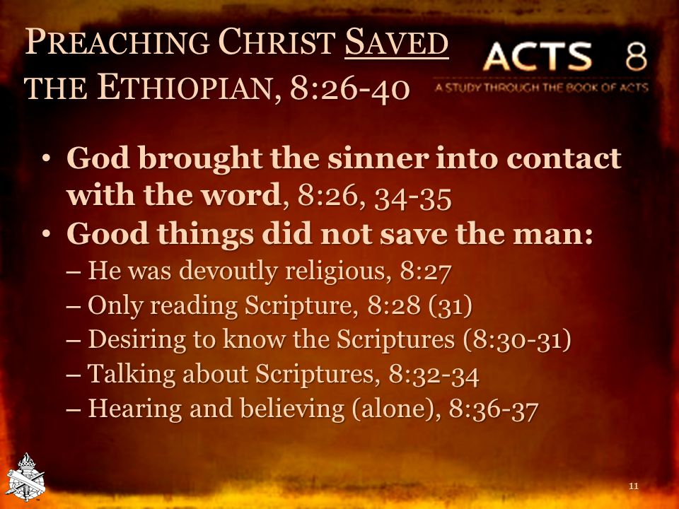 P REACHING C HRIST S AVED THE E THIOPIAN, 8:26-40 God brought the sinner into contact with the word, 8:26, God brought the sinner into contact with the word, 8:26, Good things did not save the man: Good things did not save the man: – He was devoutly religious, 8:27 – Only reading Scripture, 8:28 (31) – Desiring to know the Scriptures (8:30-31) – Talking about Scriptures, 8:32-34 – Hearing and believing (alone), 8: