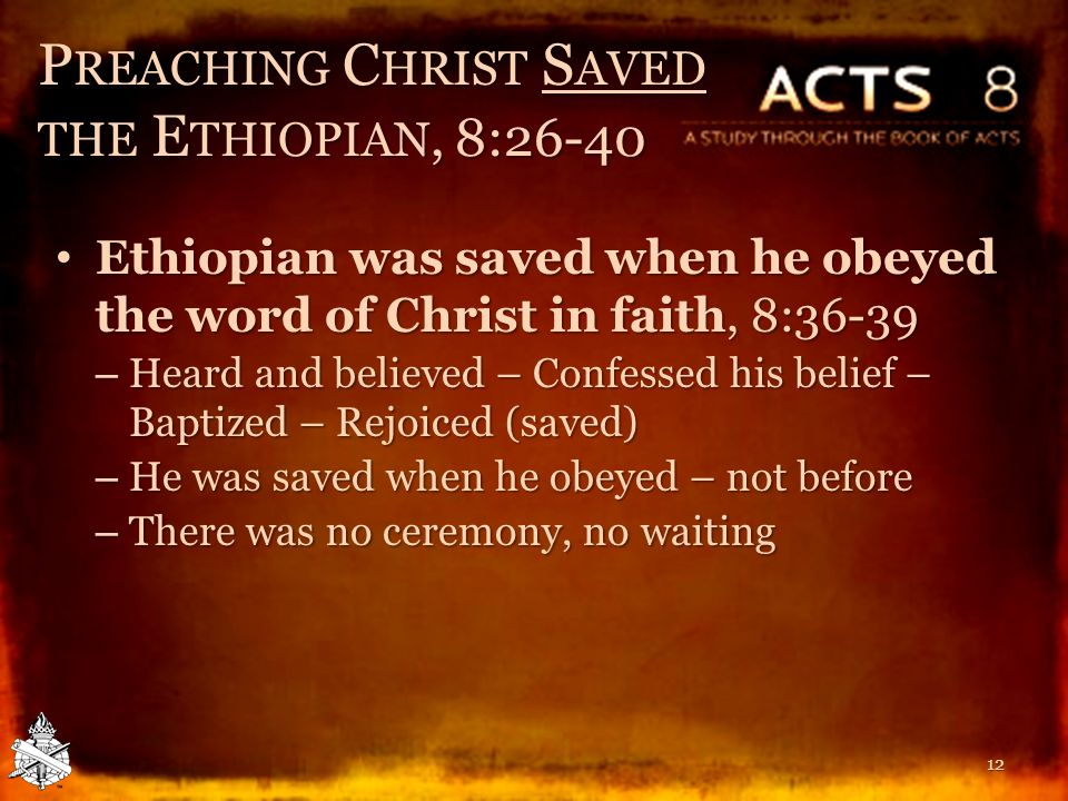 P REACHING C HRIST S AVED THE E THIOPIAN, 8:26-40 Ethiopian was saved when he obeyed the word of Christ in faith, 8:36-39 Ethiopian was saved when he obeyed the word of Christ in faith, 8:36-39 – Heard and believed – Confessed his belief – Baptized – Rejoiced (saved) – He was saved when he obeyed – not before – There was no ceremony, no waiting 12