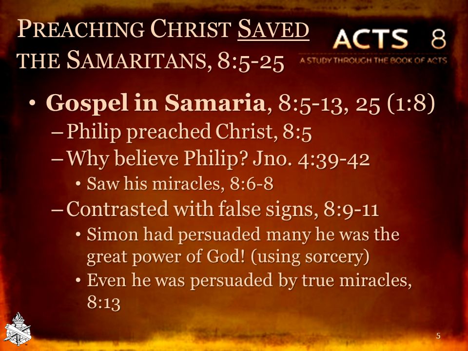 P REACHING C HRIST S AVED THE S AMARITANS, 8:5-25 Gospel in Samaria, 8:5-13, 25 (1:8) Gospel in Samaria, 8:5-13, 25 (1:8) – Philip preached Christ, 8:5 – Why believe Philip.