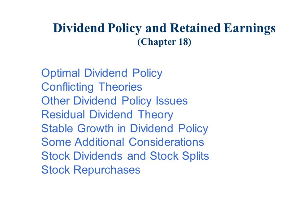 Dividend Policy and Retained Earnings (Chapter 18) Optimal Dividend Policy Conflicting Theories Other Dividend Policy Issues Residual Dividend Theory Stable Growth in Dividend Policy Some Additional Considerations Stock Dividends and Stock Splits Stock Repurchases