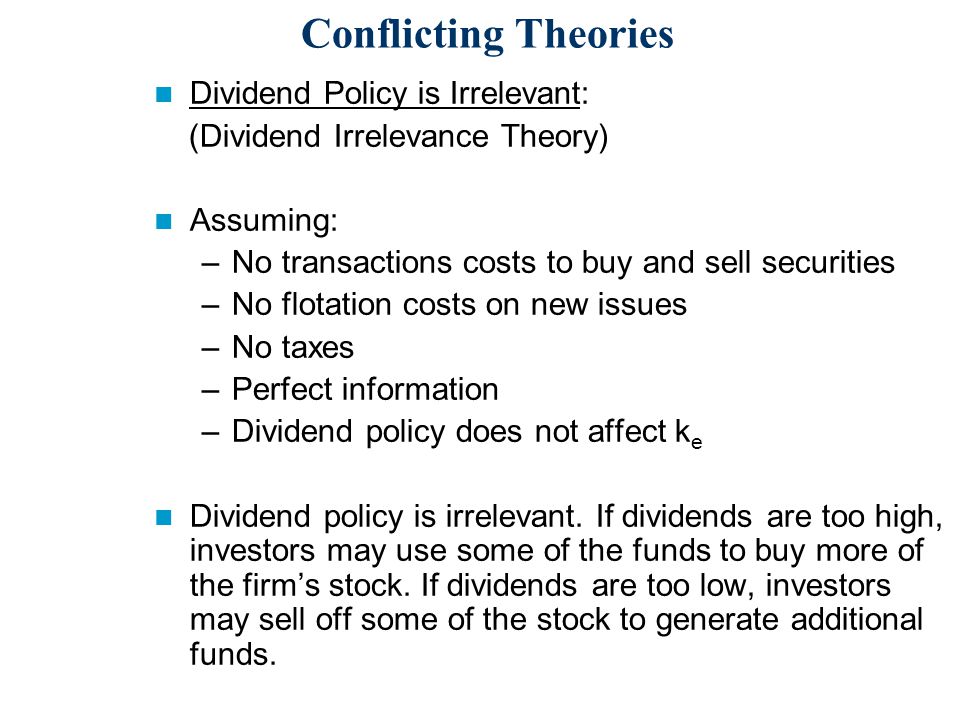 Conflicting Theories Dividend Policy is Irrelevant: (Dividend Irrelevance Theory) Assuming: –No transactions costs to buy and sell securities –No flotation costs on new issues –No taxes –Perfect information –Dividend policy does not affect k e Dividend policy is irrelevant.