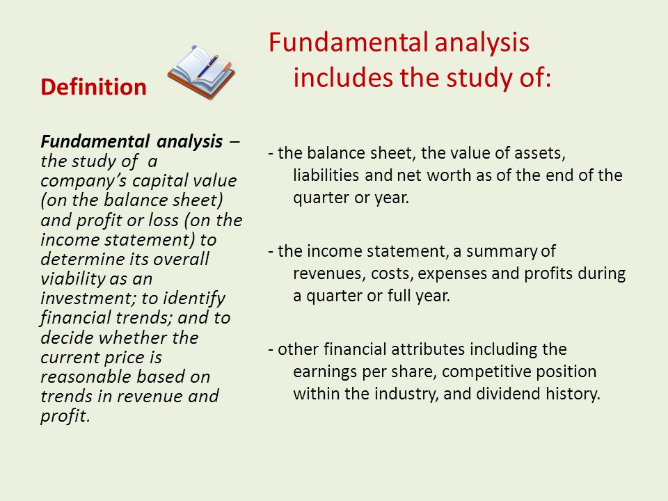 Definition Fundamental analysis includes the study of: - the balance sheet, the value of assets, liabilities and net worth as of the end of the quarter or year.