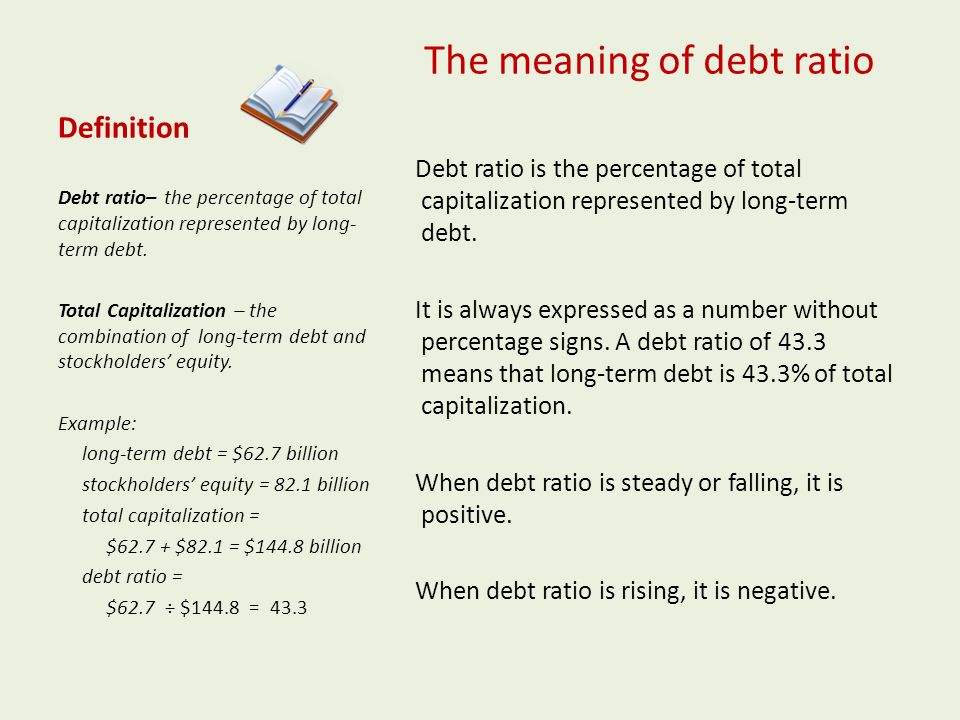 Definition The meaning of debt ratio Debt ratio is the percentage of total capitalization represented by long-term debt.