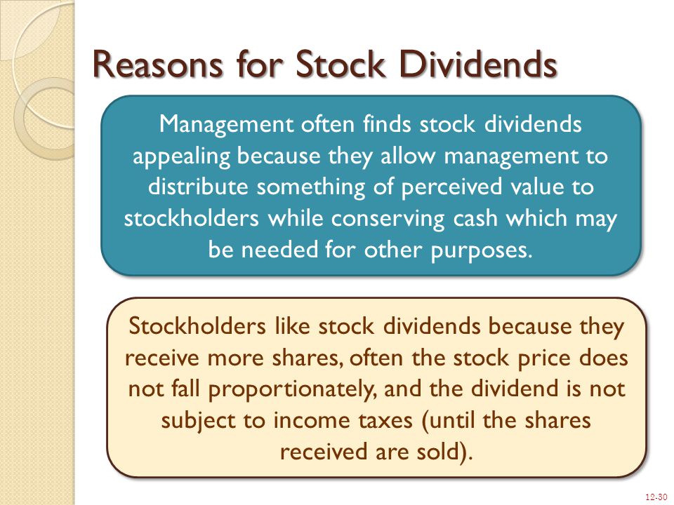 12-30 Reasons for Stock Dividends Management often finds stock dividends appealing because they allow management to distribute something of perceived value to stockholders while conserving cash which may be needed for other purposes.
