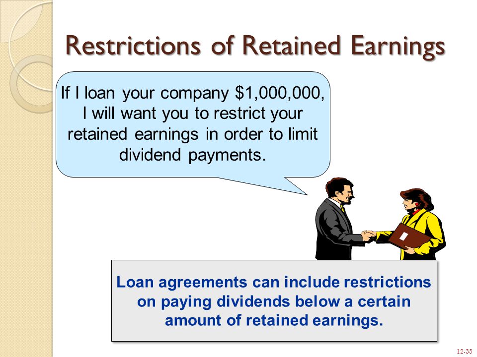 12-35 Restrictions of Retained Earnings If I loan your company $1,000,000, I will want you to restrict your retained earnings in order to limit dividend payments.