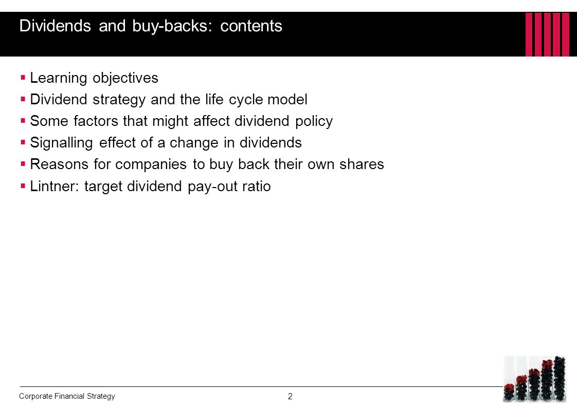 Corporate Financial Strategy Dividends and buy-backs: contents  Learning objectives  Dividend strategy and the life cycle model  Some factors that might affect dividend policy  Signalling effect of a change in dividends  Reasons for companies to buy back their own shares  Lintner: target dividend pay-out ratio 2