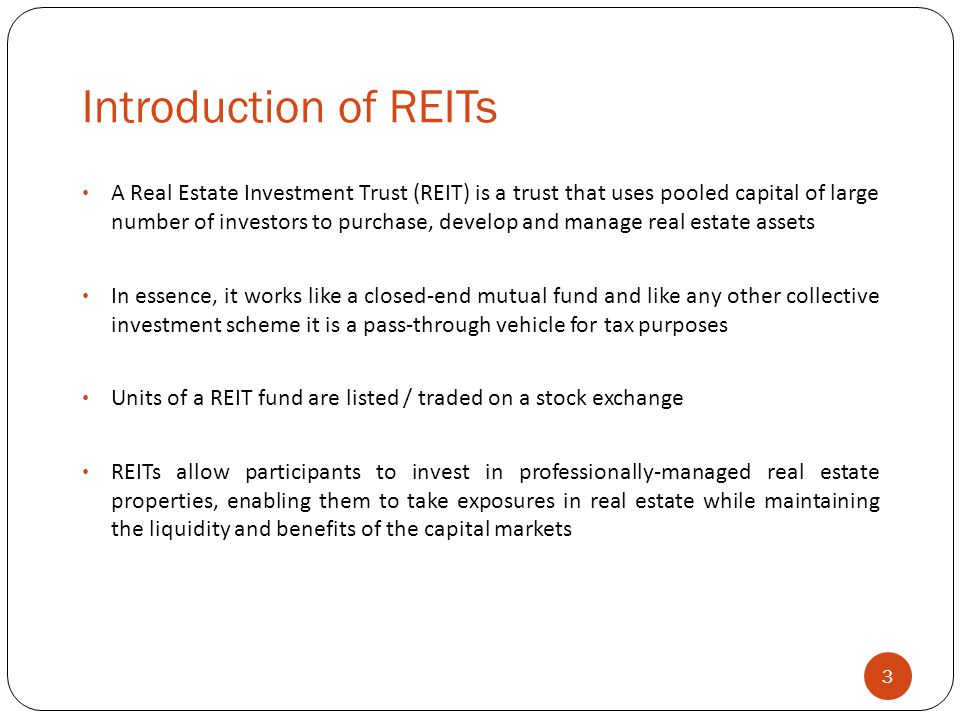 Introduction of REITs 3 A Real Estate Investment Trust (REIT) is a trust that uses pooled capital of large number of investors to purchase, develop and manage real estate assets In essence, it works like a closed-end mutual fund and like any other collective investment scheme it is a pass-through vehicle for tax purposes Units of a REIT fund are listed / traded on a stock exchange REITs allow participants to invest in professionally-managed real estate properties, enabling them to take exposures in real estate while maintaining the liquidity and benefits of the capital markets