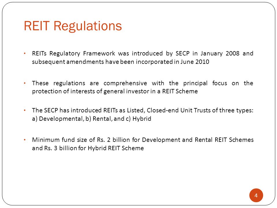 REIT Regulations 4 REITs Regulatory Framework was introduced by SECP in January 2008 and subsequent amendments have been incorporated in June 2010 These regulations are comprehensive with the principal focus on the protection of interests of general investor in a REIT Scheme The SECP has introduced REITs as Listed, Closed-end Unit Trusts of three types: a) Developmental, b) Rental, and c) Hybrid Minimum fund size of Rs.