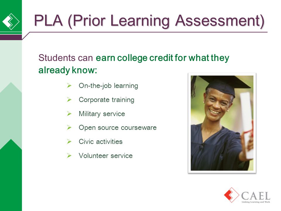 Students can earn college credit for what they already know:  On-the-job learning  Corporate training  Military service  Open source courseware  Civic activities  Volunteer service PLA (Prior Learning Assessment)