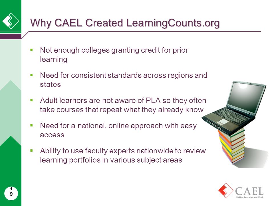 Why CAEL Created LearningCounts.org 19  Not enough colleges granting credit for prior learning  Need for consistent standards across regions and states  Adult learners are not aware of PLA so they often take courses that repeat what they already know  Need for a national, online approach with easy access  Ability to use faculty experts nationwide to review learning portfolios in various subject areas