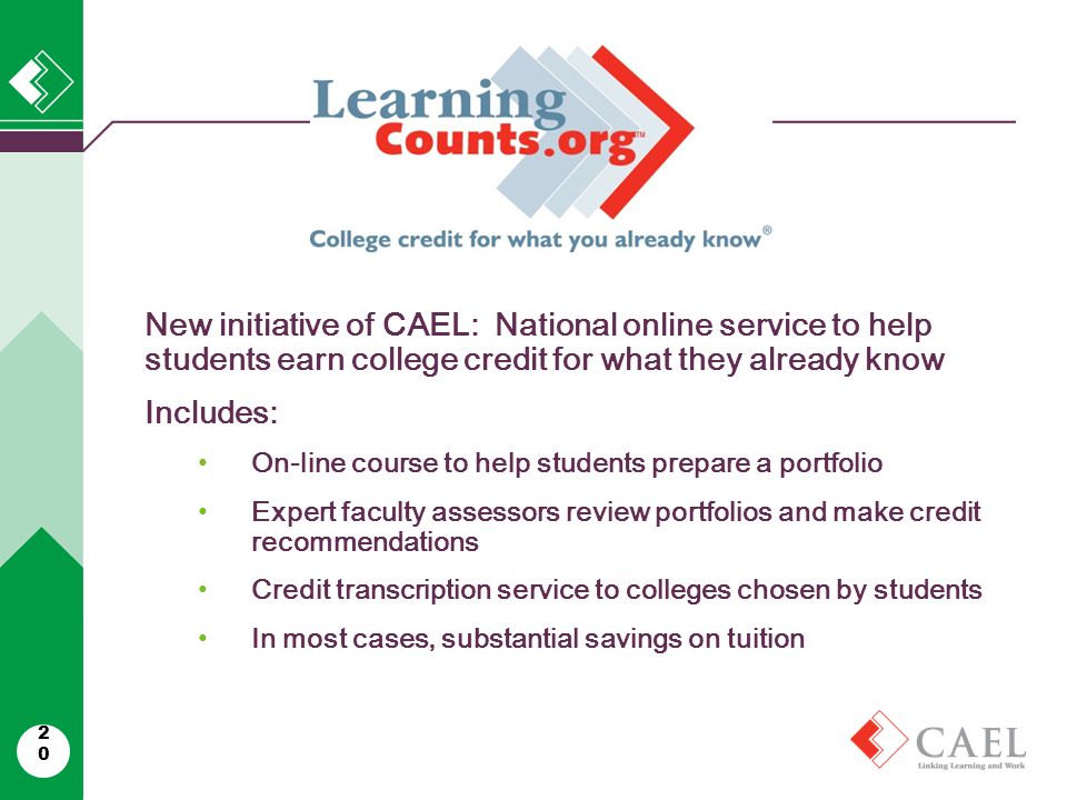 20 New initiative of CAEL: National online service to help students earn college credit for what they already know Includes: On-line course to help students prepare a portfolio Expert faculty assessors review portfolios and make credit recommendations Credit transcription service to colleges chosen by students In most cases, substantial savings on tuition