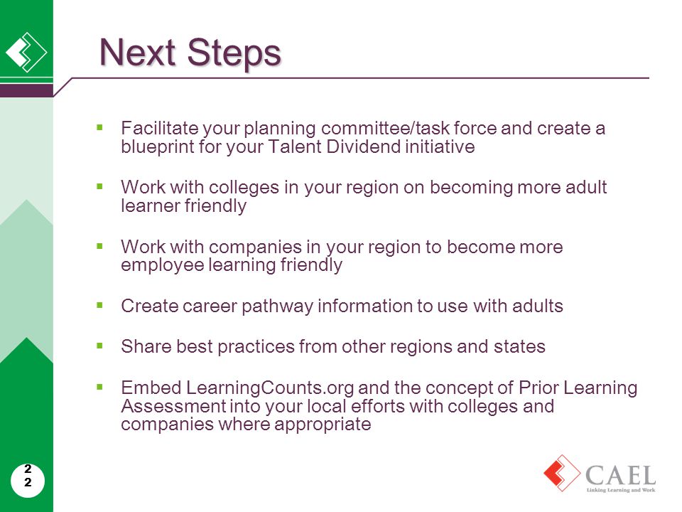 Next Steps 22  Facilitate your planning committee/task force and create a blueprint for your Talent Dividend initiative  Work with colleges in your region on becoming more adult learner friendly  Work with companies in your region to become more employee learning friendly  Create career pathway information to use with adults  Share best practices from other regions and states  Embed LearningCounts.org and the concept of Prior Learning Assessment into your local efforts with colleges and companies where appropriate