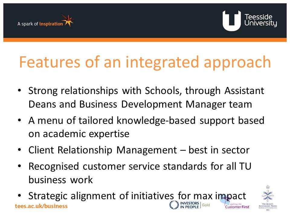 Features of an integrated approach Strong relationships with Schools, through Assistant Deans and Business Development Manager team A menu of tailored knowledge-based support based on academic expertise Client Relationship Management – best in sector Recognised customer service standards for all TU business work Strategic alignment of initiatives for max impact