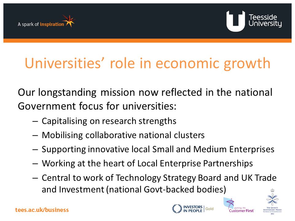 Universities’ role in economic growth Our longstanding mission now reflected in the national Government focus for universities: – Capitalising on research strengths – Mobilising collaborative national clusters – Supporting innovative local Small and Medium Enterprises – Working at the heart of Local Enterprise Partnerships – Central to work of Technology Strategy Board and UK Trade and Investment (national Govt-backed bodies)