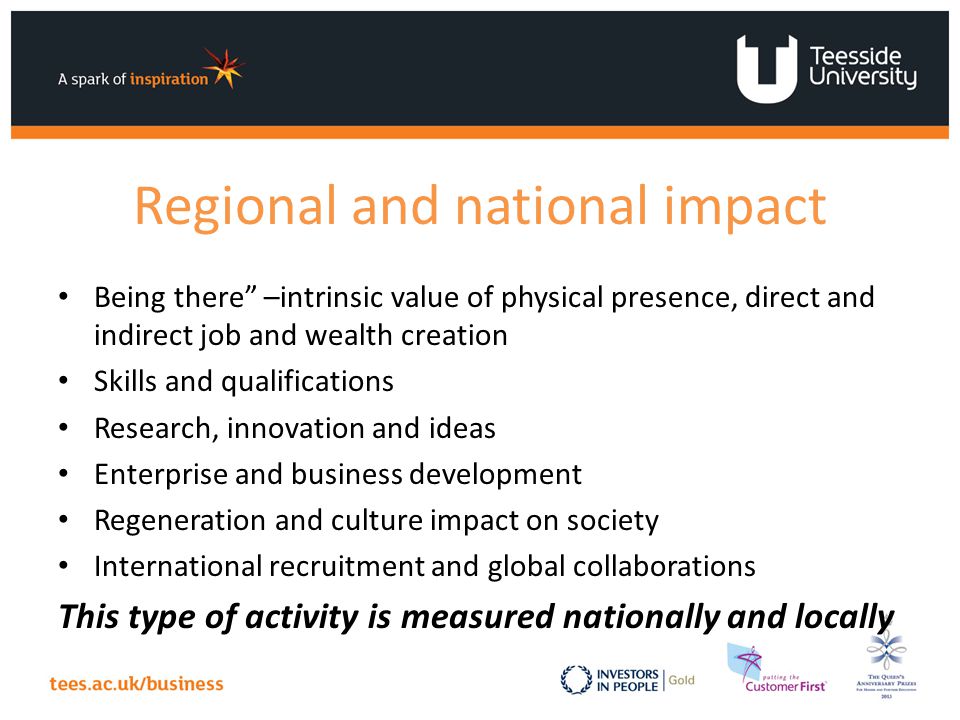 Regional and national impact Being there –intrinsic value of physical presence, direct and indirect job and wealth creation Skills and qualifications Research, innovation and ideas Enterprise and business development Regeneration and culture impact on society International recruitment and global collaborations This type of activity is measured nationally and locally