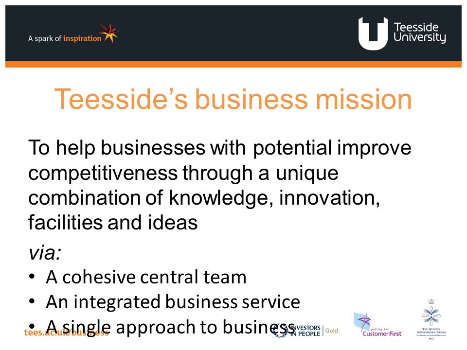Teesside’s business mission To help businesses with potential improve competitiveness through a unique combination of knowledge, innovation, facilities and ideas via: A cohesive central team An integrated business service A single approach to business